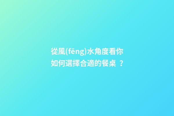 從風(fēng)水角度看你如何選擇合適的餐桌？
